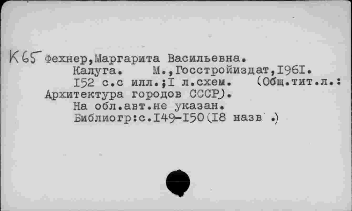 ﻿K GS"Фехнер,Маргарита Васильевна.
Калуга. М.,Госстройиздат,1961.
152 с.с илл.;1 л.схем. (Общ.тит Архитектура городов GCCPJ.
На обл.авт.не указан.
Библио гр: с. 149-150 (18 назв .)